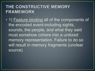 • 1) Feature binding all of the components of
the encoded event-including sights,
sounds, the people, and what they said
must somehow cohere into a unitized
memory representation. Failure to do so
will result in memory fragments (unclear
source)
 