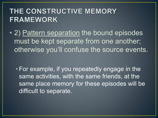 • 2) Pattern separation the bound episodes
must be kept separate from one another;
otherwise you’ll confuse the source events.
• For example, if you repeatedly engage in the
same activities, with the same friends, at the
same place memory for these episodes will be
difficult to separate.
 