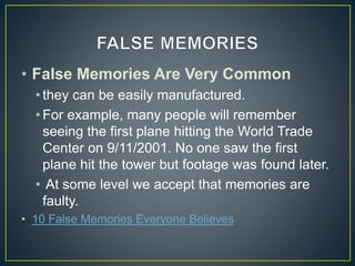 • False Memories Are Very Common
• they can be easily manufactured.
• For example, many people will remember
seeing the first plane hitting the World Trade
Center on 9/11/2001. No one saw the first
plane hit the tower but footage was found later.
• At some level we accept that memories are
faulty.
• 10 False Memories Everyone Believes
 