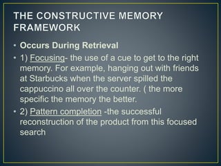 • Occurs During Retrieval
• 1) Focusing- the use of a cue to get to the right
memory. For example, hanging out with friends
at Starbucks when the server spilled the
cappuccino all over the counter. ( the more
specific the memory the better.
• 2) Pattern completion -the successful
reconstruction of the product from this focused
search
 
