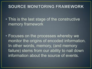 • This is the last stage of the constructive
memory framework
• Focuses on the processes whereby we
monitor the origins of encoded information.
In other words, memory, (and memory
failure) stems from our ability to nail down
information about the source of events.
 