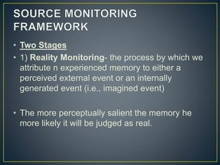 • Two Stages
• 1) Reality Monitoring- the process by which we
attribute n experienced memory to either a
perceived external event or an internally
generated event (i.e., imagined event)
• The more perceptually salient the memory he
more likely it will be judged as real.
 