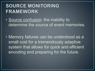 • Source confusion- the inability to
determine the source of event memories.
• Memory failures can be understood as a
small cost for a tremendously adaptive
system that allows for quick and efficient
encoding and preparing for the future.
 