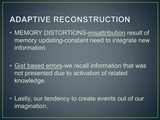 • MEMORY DISTORTIONS-misattribution result of
memory updating-constant need to integrate new
information.
• Gist based errors-we recall information that was
not presented due to activation of related
knowledge.
• Lastly, our tendency to create events out of our
imagination.
 