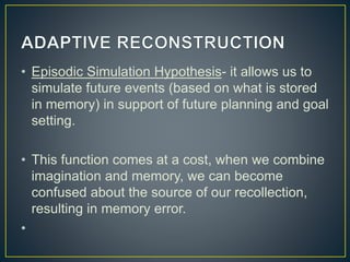 • Episodic Simulation Hypothesis- it allows us to
simulate future events (based on what is stored
in memory) in support of future planning and goal
setting.
• This function comes at a cost, when we combine
imagination and memory, we can become
confused about the source of our recollection,
resulting in memory error.
•
 