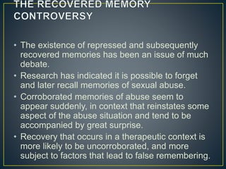 • The existence of repressed and subsequently
recovered memories has been an issue of much
debate.
• Research has indicated it is possible to forget
and later recall memories of sexual abuse.
• Corroborated memories of abuse seem to
appear suddenly, in context that reinstates some
aspect of the abuse situation and tend to be
accompanied by great surprise.
• Recovery that occurs in a therapeutic context is
more likely to be uncorroborated, and more
subject to factors that lead to false remembering.
 