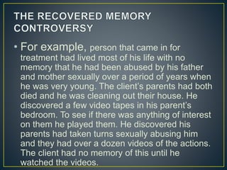 • For example, person that came in for
treatment had lived most of his life with no
memory that he had been abused by his father
and mother sexually over a period of years when
he was very young. The client’s parents had both
died and he was cleaning out their house. He
discovered a few video tapes in his parent’s
bedroom. To see if there was anything of interest
on them he played them. He discovered his
parents had taken turns sexually abusing him
and they had over a dozen videos of the actions.
The client had no memory of this until he
watched the videos.
 