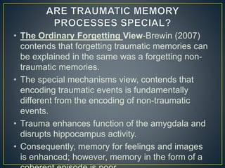 • The Ordinary Forgetting View-Brewin (2007)
contends that forgetting traumatic memories can
be explained in the same was a forgetting non-
traumatic memories.
• The special mechanisms view, contends that
encoding traumatic events is fundamentally
different from the encoding of non-traumatic
events.
• Trauma enhances function of the amygdala and
disrupts hippocampus activity.
• Consequently, memory for feelings and images
is enhanced; however, memory in the form of a
 