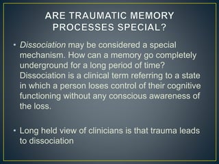 • Dissociation may be considered a special
mechanism. How can a memory go completely
underground for a long period of time?
Dissociation is a clinical term referring to a state
in which a person loses control of their cognitive
functioning without any conscious awareness of
the loss.
• Long held view of clinicians is that trauma leads
to dissociation
 