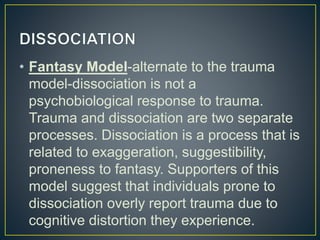 • Fantasy Model-alternate to the trauma
model-dissociation is not a
psychobiological response to trauma.
Trauma and dissociation are two separate
processes. Dissociation is a process that is
related to exaggeration, suggestibility,
proneness to fantasy. Supporters of this
model suggest that individuals prone to
dissociation overly report trauma due to
cognitive distortion they experience.
 