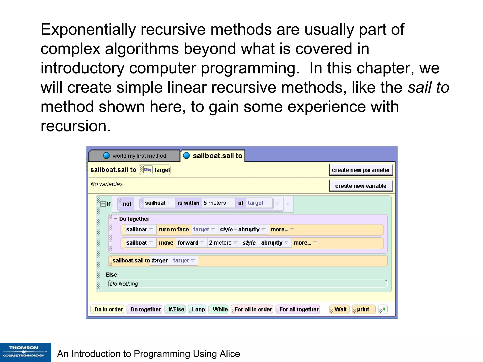 Exponentially recursive methods are usually part of complex algorithms beyond what is covered in introductory computer programming.  In this chapter, we will create simple linear recursive methods, like the  sail to  method shown here, to gain some experience with recursion. 