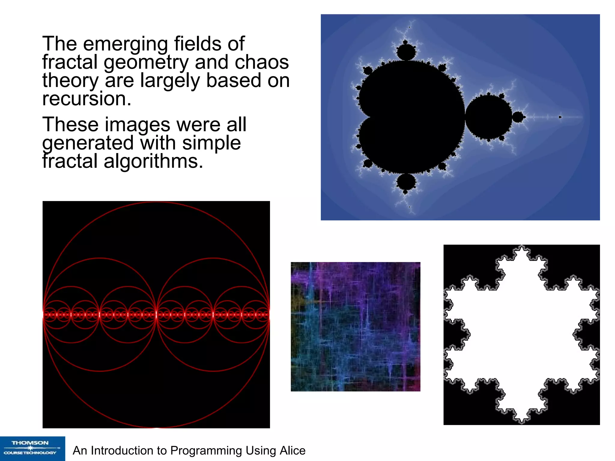 The emerging fields of fractal geometry and chaos theory are largely based on recursion. These images were all generated with simple fractal algorithms. 