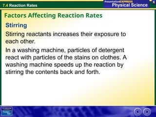 7.4 Reaction Rates
Stirring
Stirring reactants increases their exposure to
each other.
In a washing machine, particles of detergent
react with particles of the stains on clothes. A
washing machine speeds up the reaction by
stirring the contents back and forth.
Factors Affecting Reaction Rates
 
