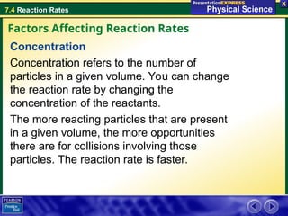 7.4 Reaction Rates
Concentration
Concentration refers to the number of
particles in a given volume. You can change
the reaction rate by changing the
concentration of the reactants.
The more reacting particles that are present
in a given volume, the more opportunities
there are for collisions involving those
particles. The reaction rate is faster.
Factors Affecting Reaction Rates
 