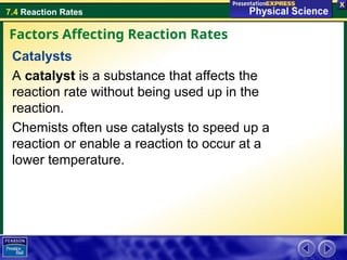 7.4 Reaction Rates
Catalysts
A catalyst is a substance that affects the
reaction rate without being used up in the
reaction.
Chemists often use catalysts to speed up a
reaction or enable a reaction to occur at a
lower temperature.
Factors Affecting Reaction Rates
 