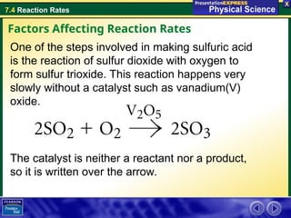 7.4 Reaction Rates
One of the steps involved in making sulfuric acid
is the reaction of sulfur dioxide with oxygen to
form sulfur trioxide. This reaction happens very
slowly without a catalyst such as vanadium(V)
oxide.
The catalyst is neither a reactant nor a product,
so it is written over the arrow.
Factors Affecting Reaction Rates
 