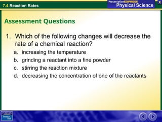 7.4 Reaction Rates
Assessment Questions
1. Which of the following changes will decrease the
rate of a chemical reaction?
a. increasing the temperature
b. grinding a reactant into a fine powder
c. stirring the reaction mixture
d. decreasing the concentration of one of the reactants
 