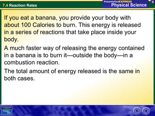 7.4 Reaction Rates
If you eat a banana, you provide your body with
about 100 Calories to burn. This energy is released
in a series of reactions that take place inside your
body.
A much faster way of releasing the energy contained
in a banana is to burn it—outside the body—in a
combustion reaction.
The total amount of energy released is the same in
both cases.
 