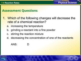 7.4 Reaction Rates
Assessment Questions
1. Which of the following changes will decrease the
rate of a chemical reaction?
a. increasing the temperature
b. grinding a reactant into a fine powder
c. stirring the reaction mixture
d. decreasing the concentration of one of the reactants
ANS: D
 