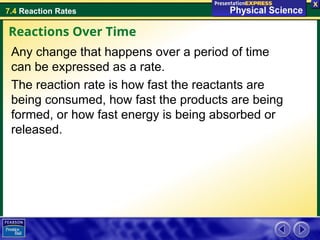 7.4 Reaction Rates
Any change that happens over a period of time
can be expressed as a rate.
The reaction rate is how fast the reactants are
being consumed, how fast the products are being
formed, or how fast energy is being absorbed or
released.
Reactions Over Time
 