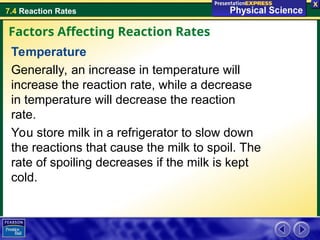7.4 Reaction Rates
Temperature
Generally, an increase in temperature will
increase the reaction rate, while a decrease
in temperature will decrease the reaction
rate.
You store milk in a refrigerator to slow down
the reactions that cause the milk to spoil. The
rate of spoiling decreases if the milk is kept
cold.
Factors Affecting Reaction Rates
 