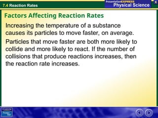 7.4 Reaction Rates
Increasing the temperature of a substance
causes its particles to move faster, on average.
Particles that move faster are both more likely to
collide and more likely to react. If the number of
collisions that produce reactions increases, then
the reaction rate increases.
Factors Affecting Reaction Rates
 