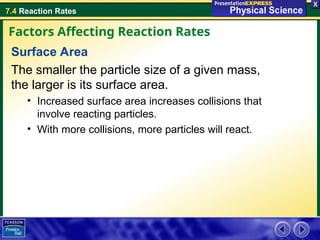 7.4 Reaction Rates
Surface Area
The smaller the particle size of a given mass,
the larger is its surface area.
• Increased surface area increases collisions that
involve reacting particles.
• With more collisions, more particles will react.
Factors Affecting Reaction Rates
 