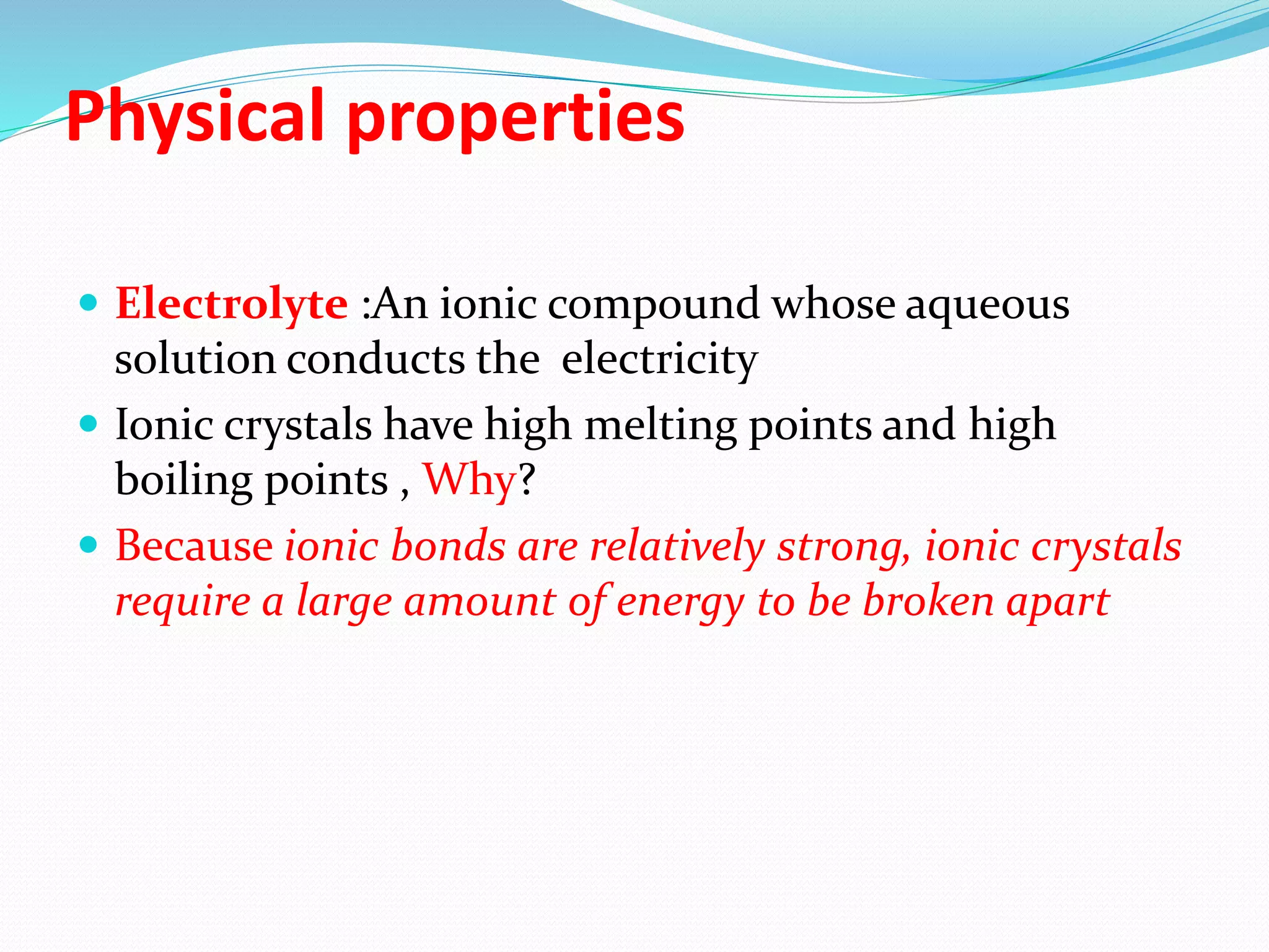Physical properties
 Electrolyte :An ionic compound whose aqueous
solution conducts the electricity
 Ionic crystals have high melting points and high
boiling points , Why?
 Because ionic bonds are relatively strong, ionic crystals
require a large amount of energy to be broken apart
 