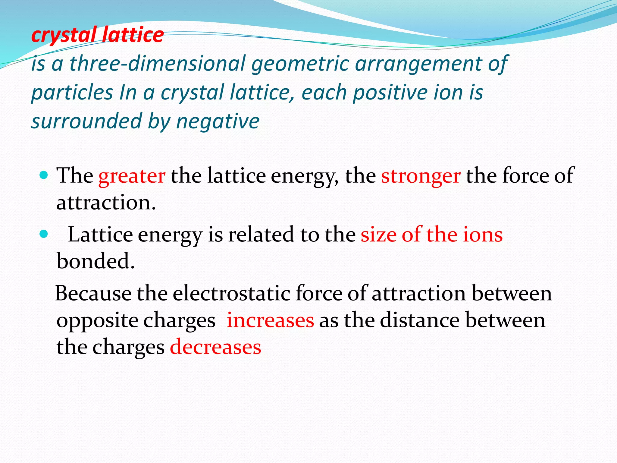 crystal lattice
is a three-dimensional geometric arrangement of
particles In a crystal lattice, each positive ion is
surrounded by negative
 The greater the lattice energy, the stronger the force of
attraction.
 Lattice energy is related to the size of the ions
bonded.
Because the electrostatic force of attraction between
opposite charges increases as the distance between
the charges decreases
 