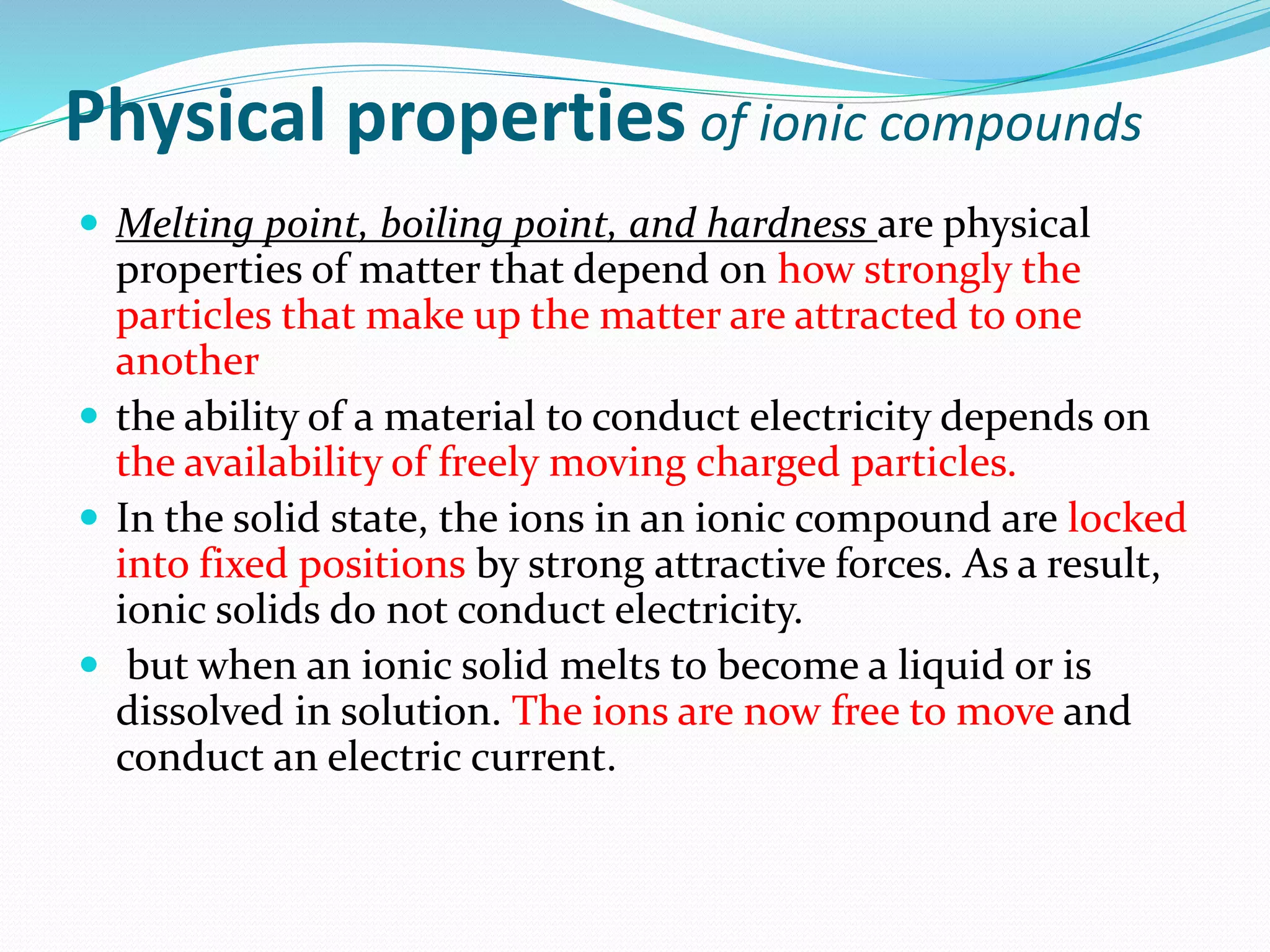 Physical properties of ionic compounds
 Melting point, boiling point, and hardness are physical
properties of matter that depend on how strongly the
particles that make up the matter are attracted to one
another
 the ability of a material to conduct electricity depends on
the availability of freely moving charged particles.
 In the solid state, the ions in an ionic compound are locked
into fixed positions by strong attractive forces. As a result,
ionic solids do not conduct electricity.
 but when an ionic solid melts to become a liquid or is
dissolved in solution. The ions are now free to move and
conduct an electric current.
 