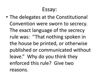 Essay:
• The delegates at the Constitutional
Convention were sworn to secrecy.
The exact language of the secrecy
rule was: “That nothing spoken in
the house be printed, or otherwise
published or communicated without
leave.” Why do you think they
enforced this rule? Give two
reasons.

 