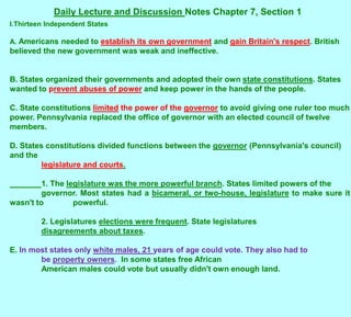 Daily Lecture and Discussion Notes Chapter 7, Section 1
I.Thirteen Independent States

A. Americans needed to establish its own government and gain Britain's respect. British
believed the new government was weak and ineffective.


B. States organized their governments and adopted their own state constitutions. States
wanted to prevent abuses of power and keep power in the hands of the people.

C. State constitutions limited the power of the governor to avoid giving one ruler too much
power. Pennsylvania replaced the office of governor with an elected council of twelve
members.

D. States constitutions divided functions between the governor (Pennsylvania's council)
and the
         legislature and courts.

         1. The legislature was the more powerful branch. States limited powers of the
         governor. Most states had a bicameral, or two-house, legislature to make sure it
wasn't to         powerful.

         2. Legislatures elections were frequent. State legislatures
         disagreements about taxes.

E. In most states only white males, 21 years of age could vote. They also had to
        be property owners. In some states free African
        American males could vote but usually didn't own enough land.
 