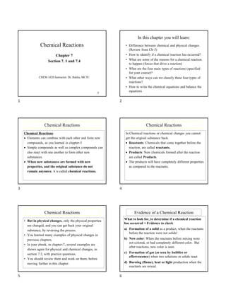 1
Chemical Reactions
Chapter 7
Section 7. 1 and 7.4
CHEM 1020 Instructor: Dr. Rekha, MCTC
In this chapter you will learn:
• Difference between chemical and physical changes.
(Review from Ch-3)
• How to identify if a chemical reaction has occurred?
• What are some of the reasons for a chemical reaction
to happen (forces that drive a reaction)
• What are the four main types of reactions (specified
for your course)?
• What other ways can we classify these four types of
reactions?
• How to write the chemical equations and balance the
equations
Chemical Reactions
Chemical Reactions:
• Elements can combine with each other and form new
compounds, as you learned in chapter-5
• Simple compounds as well as complex compounds can
also react with one another to form other new
substances.
• When new substances are formed with new
properties, and the original substance do not
remain anymore, it is called chemical reactions.
Chemical Reactions
In Chemical reactions or chemical changes you cannot
get the original substance back.
• Reactants: Chemicals that come together before the
reaction, are called reactants.
• Products: New chemicals formed after the reaction
are called Products.
• The products will have completely different properties
as compared to the reactants.
Chemical Reactions
• But in physical changes, only the physical properties
are changed, and you can get back your original
substance, by reversing the process.
• You learned many examples of physical changes in
previous chapters.
• In your ebook, in chapter-7, several examples are
shown again for physical and chemical changes, in
section 7.2, with practice questions.
• You should review them and work on them, before
moving further in this chapter.
Evidence of a Chemical Reaction
What to look for, to determine if a chemical reaction
has occurred = Evidence to check
a) Formation of a solid as a product, when the reactants
before the reaction were not solids!
b) New color: When the reactants before mixing were
not colored, or had completely different color. But
after reactions, new color is seen.
c) Formation of gas (as seen by bubbles or
effervescence) when two solutions or solids react
d) Burning (flame), heat or light production when the
reactants are mixed.
1 2
3 4
5 6
 