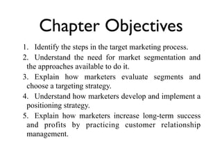 Chapter Objectives
1. Identify the steps in the target marketing process.
2. Understand the need for market segmentation and
 the approaches available to do it.
3. Explain how marketers evaluate segments and
 choose a targeting strategy.
4. Understand how marketers develop and implement a
 positioning strategy.
5. Explain how marketers increase long-term success
 and profits by practicing customer relationship
 management.
 