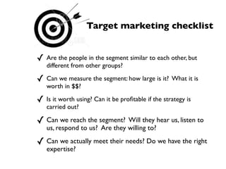 Target marketing checklist


✓ Are the people in the segment similar to each other, but
   different from other groups?

✓ Can we measure the segment: how large is it?     What it is
   worth in $$?

✓ Is it worth using? Can it be proﬁtable if the strategy is
   carried out?

✓ Can we reach the segment?    Will they hear us, listen to
   us, respond to us? Are they willing to?

✓ Can we actually meet their needs? Do we have the right
   expertise?
 