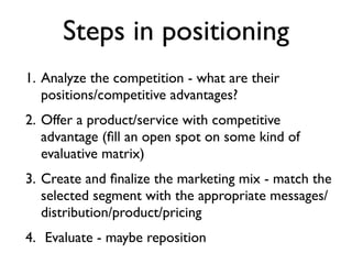 Steps in positioning
1. Analyze the competition - what are their
   positions/competitive advantages?
2. Offer a product/service with competitive
   advantage (ﬁll an open spot on some kind of
   evaluative matrix)
3. Create and ﬁnalize the marketing mix - match the
   selected segment with the appropriate messages/
   distribution/product/pricing
4. Evaluate - maybe reposition
 