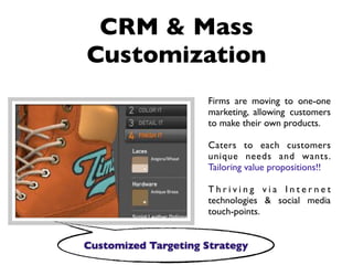 CRM & Mass
Customization
                     Firms are moving to one-one
                     marketing, allowing customers
                     to make their own products.

                     Caters to each customers
                     unique needs and wants.
                     Tailoring value propositions!!

                     Thriving via Internet
                     technologies & social media
                     touch-points.


Customized Targeting Strategy
 