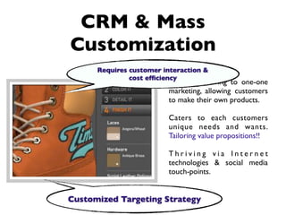 CRM & Mass
Customization
      Requires customer interaction &
               cost efﬁciency
                         Firms are moving to one-one
                         marketing, allowing customers
                         to make their own products.

                         Caters to each customers
                         unique needs and wants.
                         Tailoring value propositions!!

                         Thriving via Internet
                         technologies & social media
                         touch-points.


Customized Targeting Strategy
 