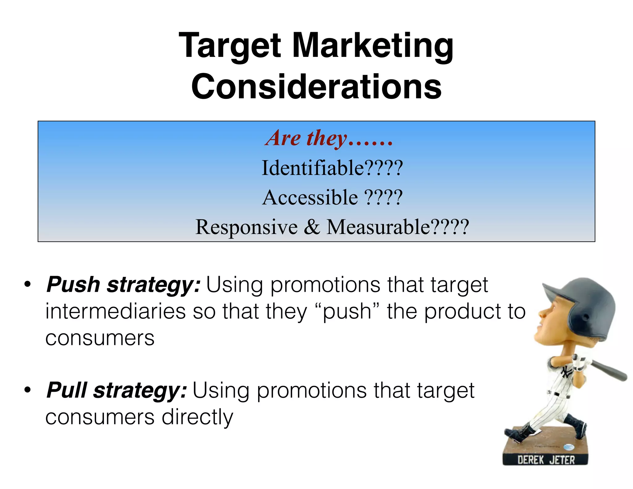 Target Marketing
Considerations
• Push strategy: Using promotions that target
intermediaries so that they “push” the product to
consumers
• Pull strategy: Using promotions that target
consumers directly
Are they……
Identifiable????
Accessible ????
Responsive & Measurable????
 