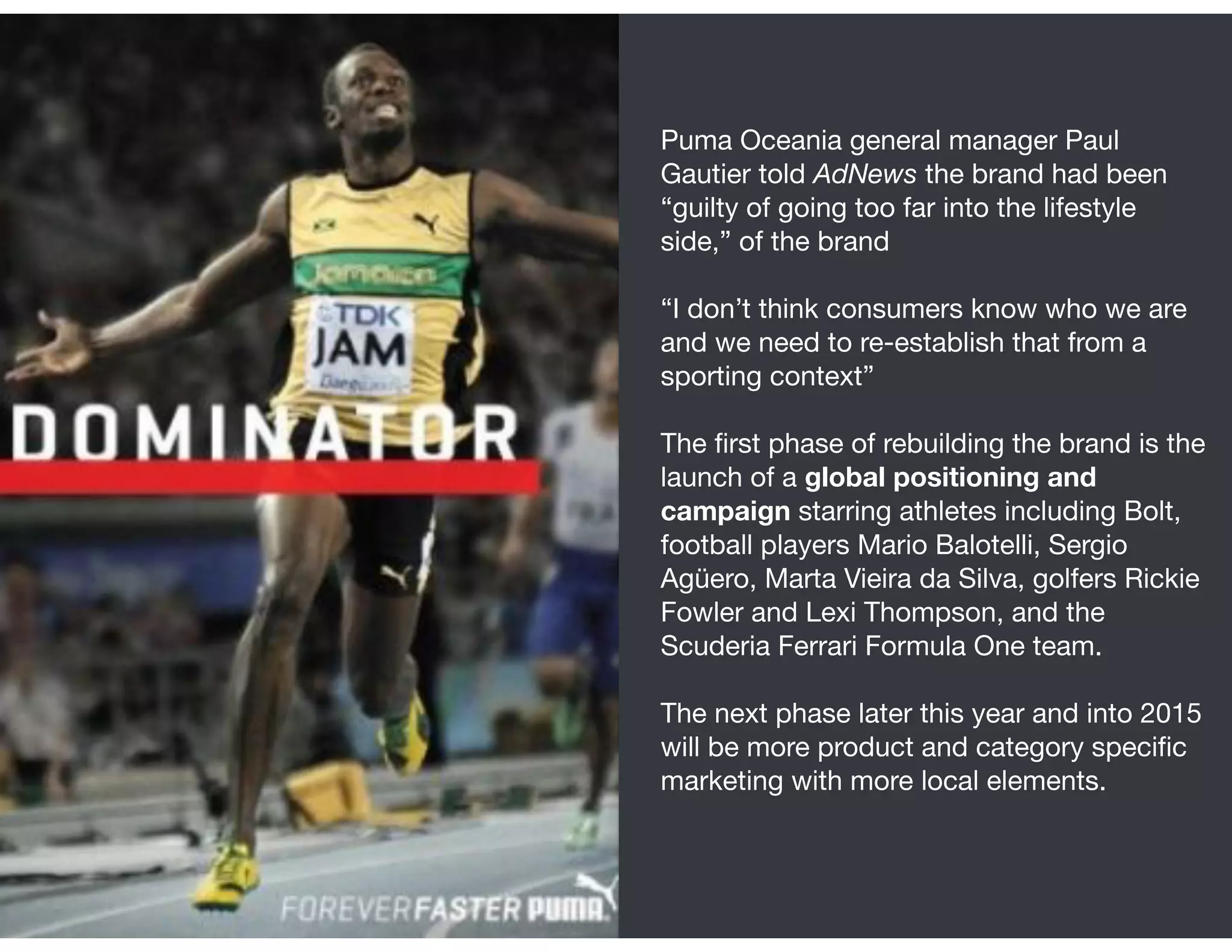 Puma Oceania general manager Paul
Gautier told AdNews the brand had been
“guilty of going too far into the lifestyle
side,” of the brand

“I don’t think consumers know who we are
and we need to re-establish that from a
sporting context” 
The ﬁrst phase of rebuilding the brand is the
launch of a global positioning and
campaign starring athletes including Bolt,
football players Mario Balotelli, Sergio
Agüero, Marta Vieira da Silva, golfers Rickie
Fowler and Lexi Thompson, and the
Scuderia Ferrari Formula One team. 

The next phase later this year and into 2015
will be more product and category speciﬁc
marketing with more local elements.

 