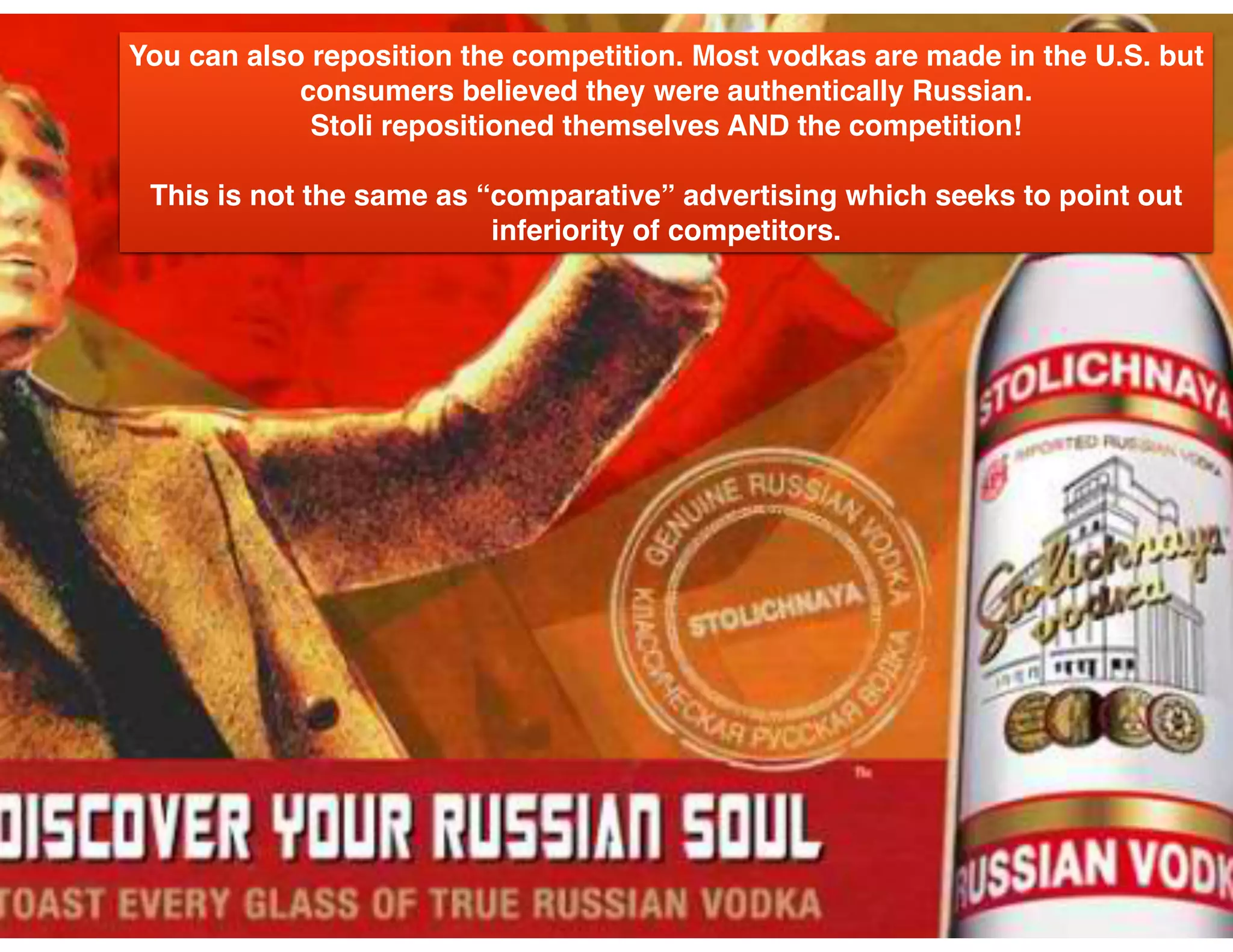 You can also reposition the competition. Most vodkas are made in the U.S. but
consumers believed they were authentically Russian.
Stoli repositioned themselves AND the competition!
This is not the same as “comparative” advertising which seeks to point out
inferiority of competitors.
 