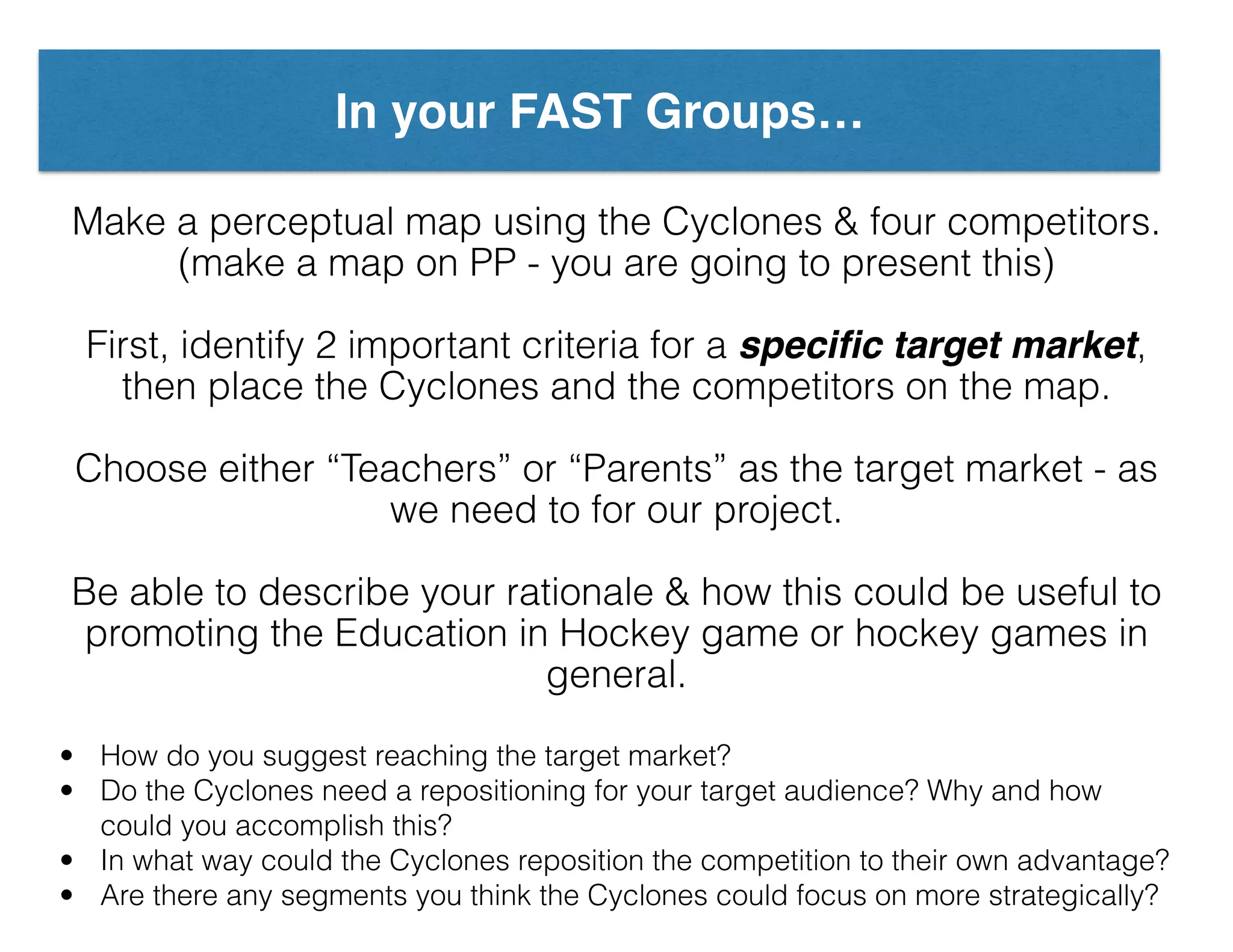 In your FAST Groups…
Make a perceptual map using the Cyclones & four competitors.
(make a map on PP - you are going to present this)
First, identify 2 important criteria for a speciﬁc target market,
then place the Cyclones and the competitors on the map.
Choose either “Teachers” or “Parents” as the target market - as
we need to for our project.
Be able to describe your rationale & how this could be useful to
promoting the Education in Hockey game or hockey games in
general.
• How do you suggest reaching the target market?
• Do the Cyclones need a repositioning for your target audience? Why and how
could you accomplish this?
• In what way could the Cyclones reposition the competition to their own advantage?
• Are there any segments you think the Cyclones could focus on more strategically?
 