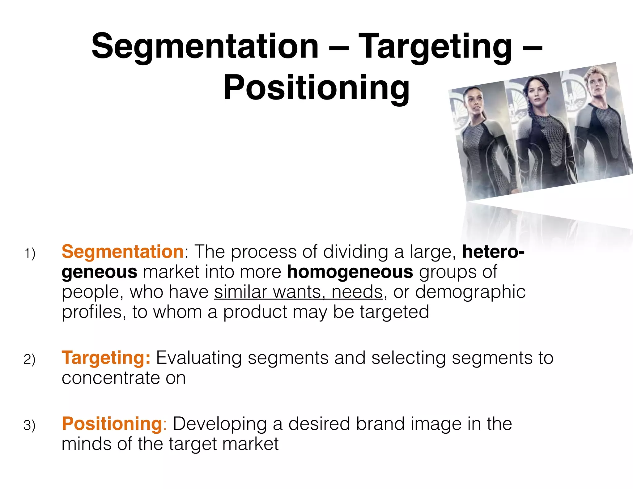 Segmentation – Targeting –
Positioning
1) Segmentation: The process of dividing a large, hetero-
geneous market into more homogeneous groups of
people, who have similar wants, needs, or demographic
proﬁles, to whom a product may be targeted
2) Targeting: Evaluating segments and selecting segments to
concentrate on
3) Positioning: Developing a desired brand image in the
minds of the target market
 