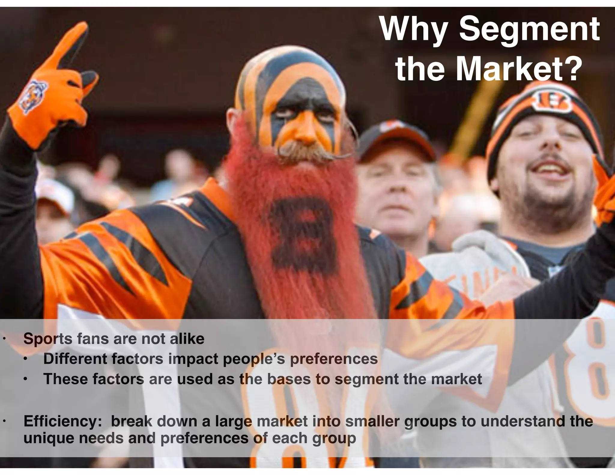 Why Segment
the Market?
• Sports fans are not alike
• Different factors impact people’s preferences
• These factors are used as the bases to segment the market
• Efﬁciency: break down a large market into smaller groups to understand the
unique needs and preferences of each group
 