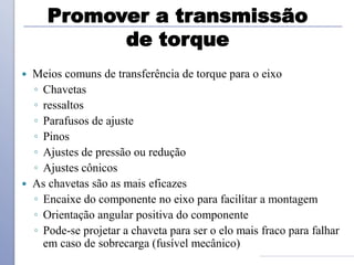 Promover a transmissão
de torque
 Meios comuns de transferência de torque para o eixo
◦ Chavetas
◦ ressaltos
◦ Parafusos de ajuste
◦ Pinos
◦ Ajustes de pressão ou redução
◦ Ajustes cônicos
 As chavetas são as mais eficazes
◦ Encaixe do componente no eixo para facilitar a montagem
◦ Orientação angular positiva do componente
◦ Pode-se projetar a chaveta para ser o elo mais fraco para falhar
em caso de sobrecarga (fusível mecânico)
 