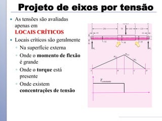 Projeto de eixos por tensão
 As tensões são avaliadas
apenas em
LOCAIS CRÍTICOS
 Locais críticos são geralmente
◦ Na superfície externa
◦ Onde o momento de flexão
é grande
◦ Onde o torque está
presente
◦ Onde existem
concentrações de tensão
Tconstante
 