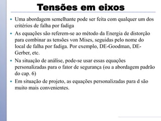 Tensões em eixos
 Uma abordagem semelhante pode ser feita com qualquer um dos
critérios de falha por fadiga
 As equações são referem-se ao método da Energia de distorção
para combinar as tensões von Mises, seguidas pelo nome do
local de falha por fadiga. Por exemplo, DE-Goodman, DE-
Gerber, etc.
 Na situação de análise, pode-se usar essas equações
personalizadas para o fator de segurança (ou a abordagem padrão
do cap. 6)
 Em situação de projeto, as equações personalizadas para d são
muito mais convenientes.
 