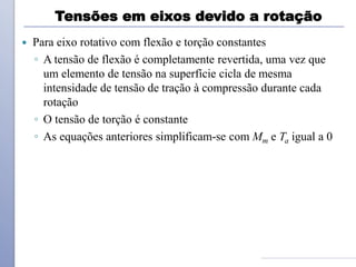 Tensões em eixos devido a rotação
 Para eixo rotativo com flexão e torção constantes
◦ A tensão de flexão é completamente revertida, uma vez que
um elemento de tensão na superfície cicla de mesma
intensidade de tensão de tração à compressão durante cada
rotação
◦ O tensão de torção é constante
◦ As equações anteriores simplificam-se com Mm e Ta igual a 0
 