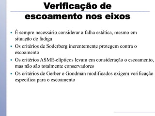 Verificação de
escoamento nos eixos
 É sempre necessário considerar a falha estática, mesmo em
situação de fadiga
 Os critérios de Soderberg inerentemente protegem contra o
escoamento
 Os critérios ASME-elípticos levam em consideração o escoamento,
mas não são totalmente conservadores
 Os critérios de Gerber e Goodman modificados exigem verificação
específica para o escoamento
 
