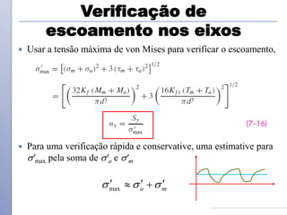 Verificação de
escoamento nos eixos
 Usar a tensão máxima de von Mises para verificar o escoamento,
 Para uma verificação rápida e conservative, uma estimative para
'max pela soma de 'a e 'm
max a m
  
  
 
 